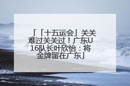 「十五运会」关关难过关关过！广东U16队长叶欣怡：将金牌留在广东
