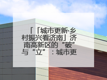 「城市更新·乡村振兴看济南」济南高新区的“破”与“立”：城市更新的空间密码与品质进阶