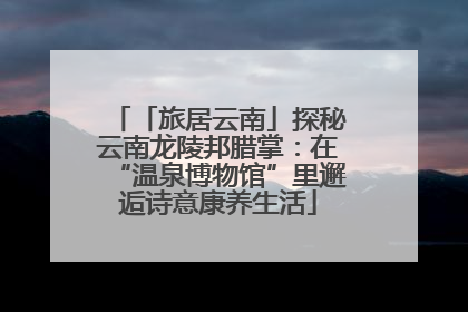 「旅居云南」探秘云南龙陵邦腊掌：在“温泉博物馆”里邂逅诗意康养生活