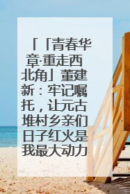 「青春华章·重走西北角」董建新：牢记嘱托，让元古堆村乡亲们日子红火是我最大动力！