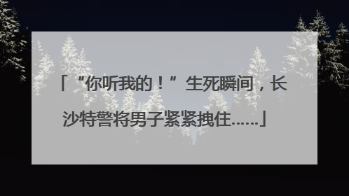 “你听我的！”生死瞬间，长沙特警将男子紧紧拽住……