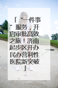 “一件事”服务，开启审批高效之旅！济南起步区开办民办营利性医院新突破