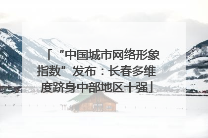 “中国城市网络形象指数”发布：长春多维度跻身中部地区十强