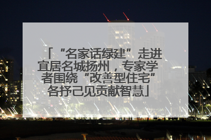 “名家话绿建”走进宜居名城扬州，专家学者围绕“改善型住宅”各抒己见贡献智慧