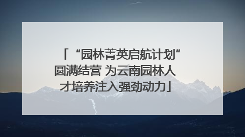 “园林菁英启航计划”圆满结营 为云南园林人才培养注入强劲动力