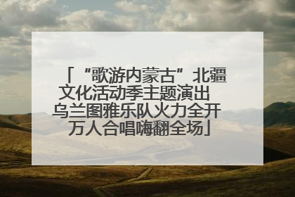 “歌游内蒙古”北疆文化活动季主题演出 乌兰图雅乐队火力全开 万人合唱嗨翻全场