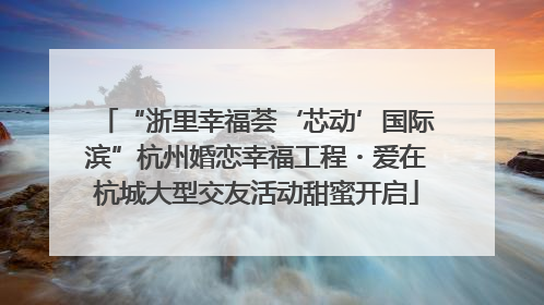 “浙里幸福荟‘芯动’国际滨”杭州婚恋幸福工程・爱在杭城大型交友活动甜蜜开启