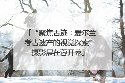 “聚焦古迹：爱尔兰考古遗产的视觉探索”摄影展在蓉开幕