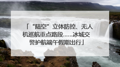 “陆空”立体防控、无人机巡航重点路段……冰城交警护航端午假期出行