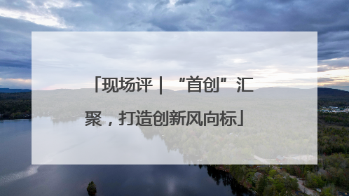 现场评｜“首创”汇聚，打造创新风向标