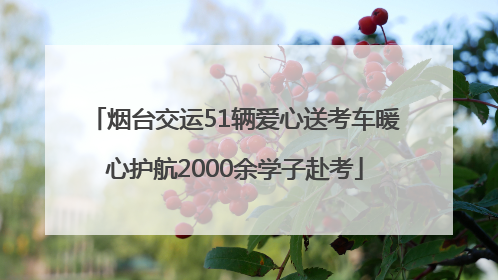 烟台交运51辆爱心送考车暖心护航2000余学子赴考