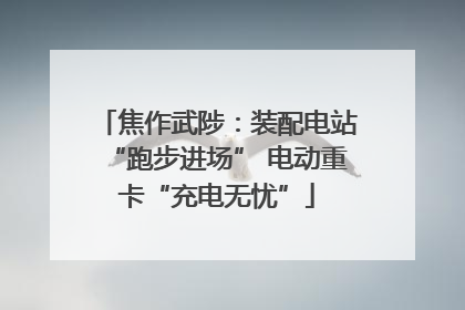 焦作武陟：装配电站“跑步进场” 电动重卡“充电无忧”