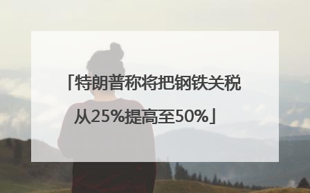 特朗普称将把钢铁关税从25%提高至50%