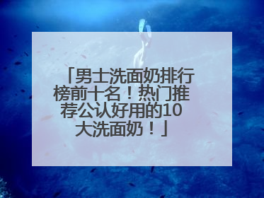 男士洗面奶排行榜前十名！热门推荐公认好用的10大洗面奶！