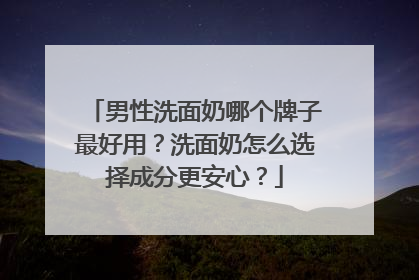 男性洗面奶哪个牌子最好用？洗面奶怎么选择成分更安心？