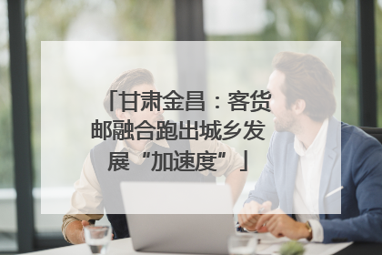 甘肃金昌：客货邮融合跑出城乡发展“加速度”