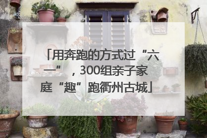 用奔跑的方式过“六一”，300组亲子家庭“趣”跑衢州古城