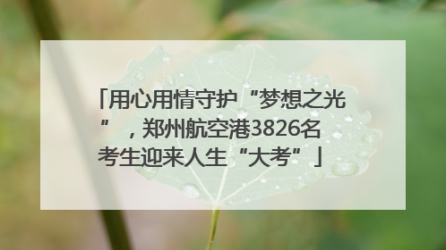 用心用情守护“梦想之光”，郑州航空港3826名考生迎来人生“大考”