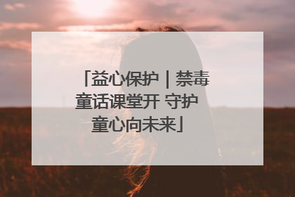 益心保护｜禁毒童话课堂开 守护童心向未来