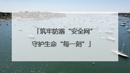 筑牢防溺“安全网”守护生命“每一刻”
