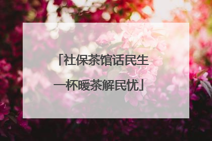 社保茶馆话民生 一杯暖茶解民忧