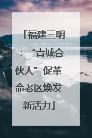 福建三明：“青城合伙人”促革命老区焕发新活力