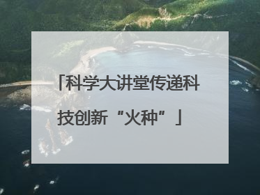 科学大讲堂传递科技创新“火种”