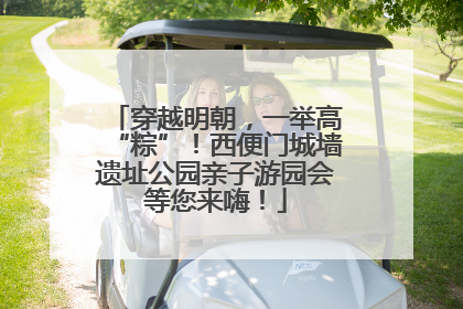 穿越明朝，一举高“粽”！西便门城墙遗址公园亲子游园会等您来嗨！