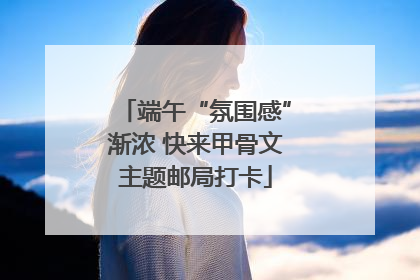 端午“氛围感”渐浓 快来甲骨文主题邮局打卡
