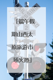 端午假期山西太原旅游市场火热