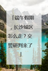 端午假期，长沙城区怎么走？交警研判来了