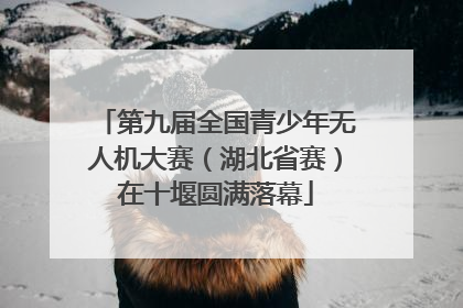 第九届全国青少年无人机大赛（湖北省赛）在十堰圆满落幕