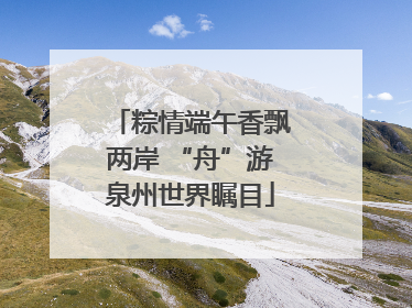 粽情端午香飘两岸 “舟”游泉州世界瞩目
