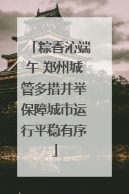 粽香沁端午 郑州城管多措并举保障城市运行平稳有序