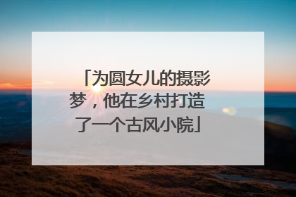 为圆女儿的摄影梦，他在乡村打造了一个古风小院