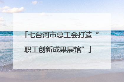 七台河市总工会打造“职工创新成果展馆”