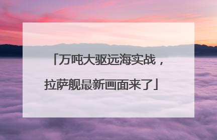 万吨大驱远海实战，拉萨舰最新画面来了