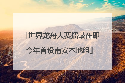 世界龙舟大赛擂鼓在即 今年首设南安本地组