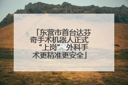 东营市首台达芬奇手术机器人正式“上岗” 外科手术更精准更安全
