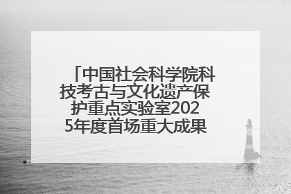 中国社会科学院科技考古与文化遗产保护重点实验室2025年度首场重大成果发布会在京举行