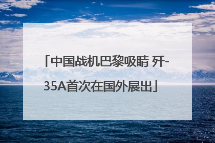 中国战机巴黎吸睛 歼-35A首次在国外展出