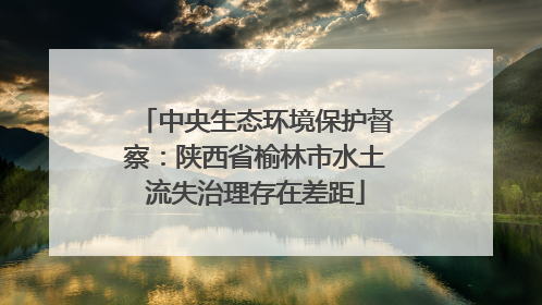 中央生态环境保护督察：陕西省榆林市水土流失治理存在差距