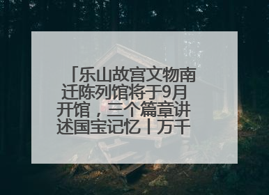 乐山故宫文物南迁陈列馆将于9月开馆，三个篇章讲述国宝记忆丨万千气象看四川