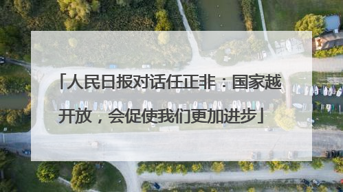 人民日报对话任正非：国家越开放，会促使我们更加进步