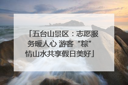 五台山景区：志愿服务暖人心 游客“粽”情山水共享假日美好