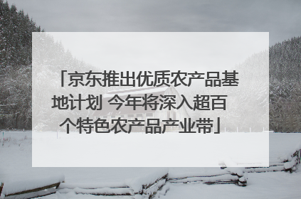 京东推出优质农产品基地计划 今年将深入超百个特色农产品产业带