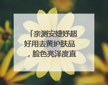 亲测安婕妤超好用去黄护肤品，脸色亮泽度直线 up！