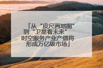 从“皮尺画地图”到“卫星看未来” 时空服务产业产值将形成万亿级市场