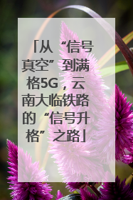 从“信号真空”到满格5G，云南大临铁路的“信号升格”之路