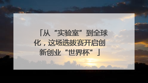从“实验室”到全球化，这场选拔赛开启创新创业“世界杯”